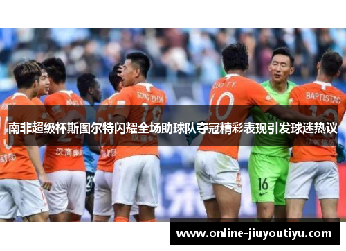 南非超级杯斯图尔特闪耀全场助球队夺冠精彩表现引发球迷热议