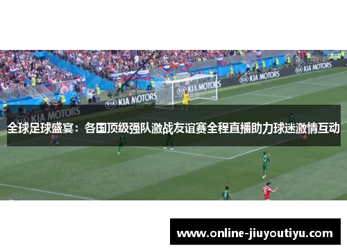 全球足球盛宴：各国顶级强队激战友谊赛全程直播助力球迷激情互动