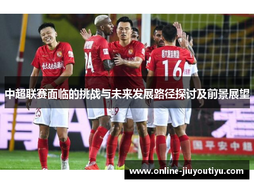 中超联赛面临的挑战与未来发展路径探讨及前景展望