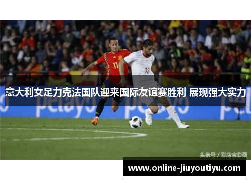 意大利女足力克法国队迎来国际友谊赛胜利 展现强大实力
