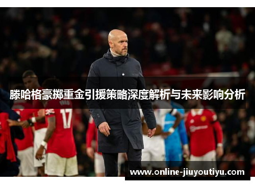 滕哈格豪掷重金引援策略深度解析与未来影响分析 滕哈格豪掷重金引援策略深度解析与未来影响分析