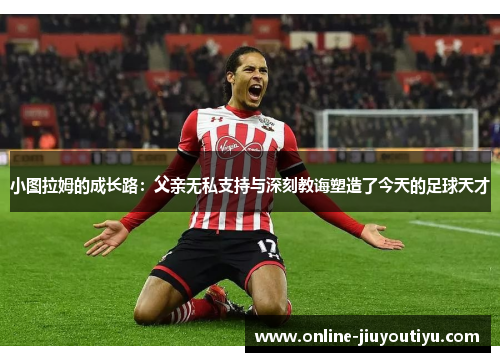 小图拉姆的成长路:父亲无私支持与深刻教诲塑造了今天的足球天才