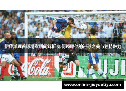 伊藤洋辉首球精彩瞬间解析 如何领略他的进球之美与独特魅力