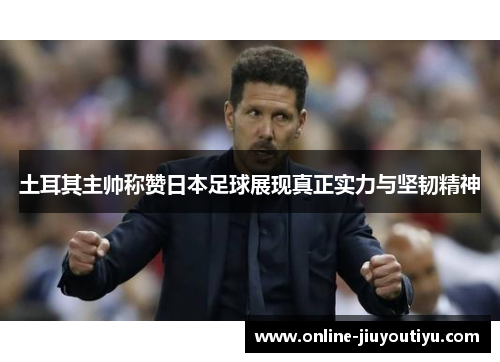 土耳其主帅称赞日本足球展现真正实力与坚韧精神 土耳其主帅称赞日本足球展现真正实力与坚韧精神