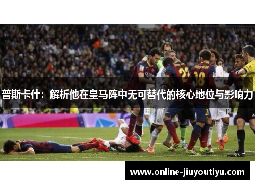 普斯卡什：解析他在皇马阵中无可替代的核心地位与影响力