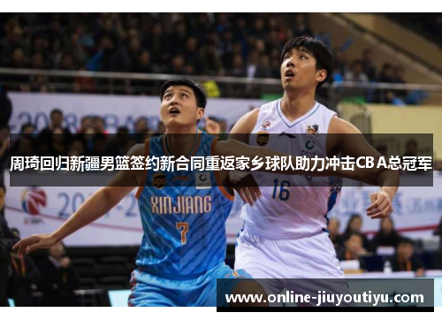 周琦回归新疆男篮签约新合同重返家乡球队助力冲击CBA总冠军