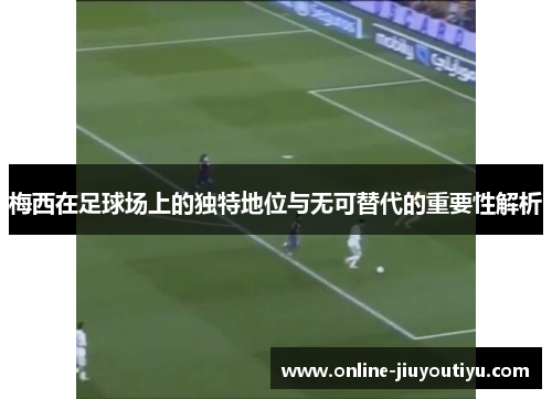 梅西在足球场上的独特地位与无可替代的重要性解析