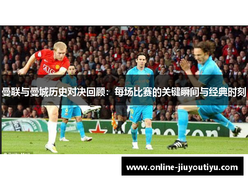 曼联与曼城历史对决回顾：每场比赛的关键瞬间与经典时刻